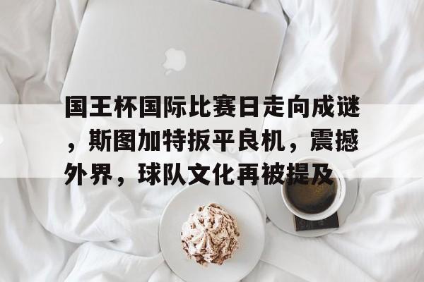 关于国王杯国际比赛日走向成谜，斯图加特扳平良机，震撼外界，球队文化再被提及的信息-英雄联盟赔率官网